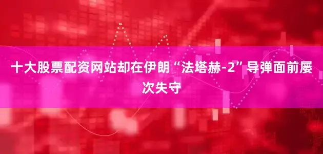 十大股票配资网站却在伊朗“法塔赫-2”导弹面前屡次失守