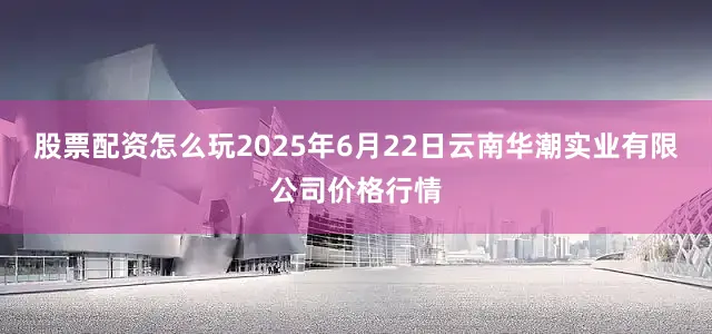 股票配资怎么玩2025年6月22日云南华潮实业有限公司价格行情