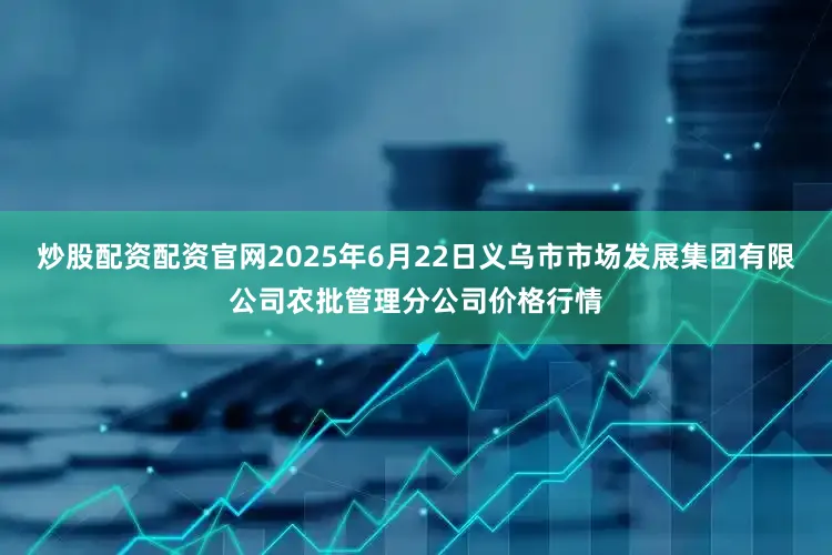 炒股配资配资官网2025年6月22日义乌市市场发展集团有限公司农批管理分公司价格行情