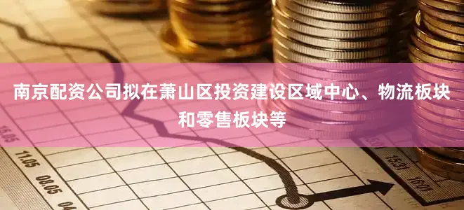 南京配资公司拟在萧山区投资建设区域中心、物流板块和零售板块等