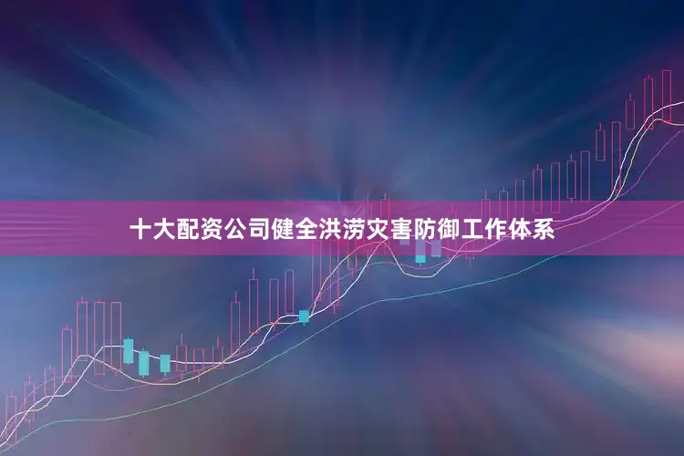 十大配资公司健全洪涝灾害防御工作体系