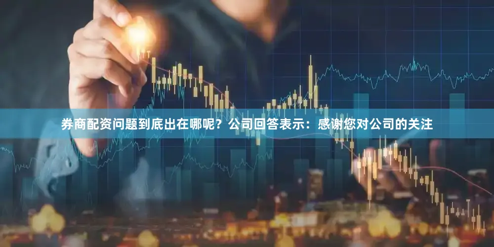 券商配资问题到底出在哪呢？公司回答表示：感谢您对公司的关注