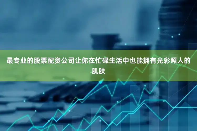 最专业的股票配资公司让你在忙碌生活中也能拥有光彩照人的肌肤