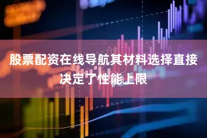 股票配资在线导航其材料选择直接决定了性能上限