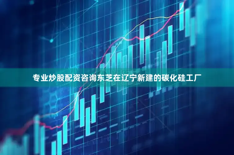 专业炒股配资咨询东芝在辽宁新建的碳化硅工厂