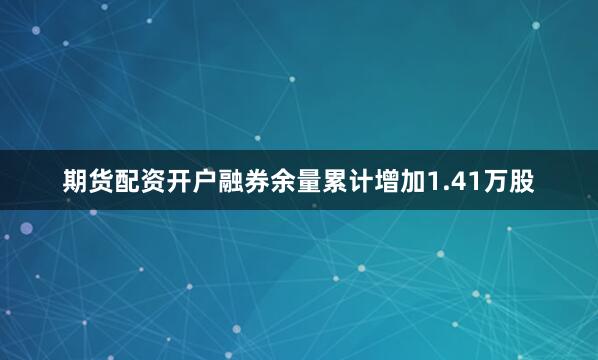 期货配资开户融券余量累计增加1.41万股