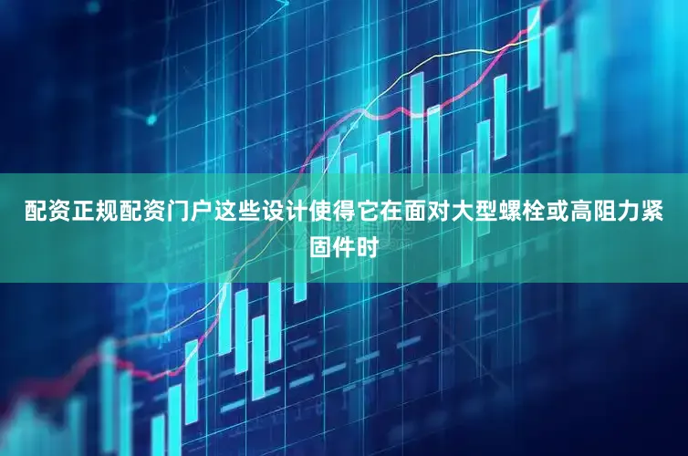 配资正规配资门户这些设计使得它在面对大型螺栓或高阻力紧固件时