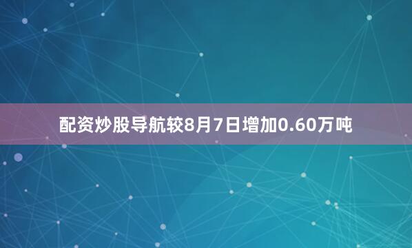 配资炒股导航较8月7日增加0.60万吨