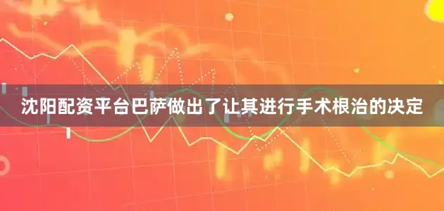 沈阳配资平台巴萨做出了让其进行手术根治的决定