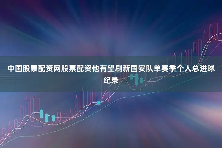 中国股票配资网股票配资他有望刷新国安队单赛季个人总进球纪录